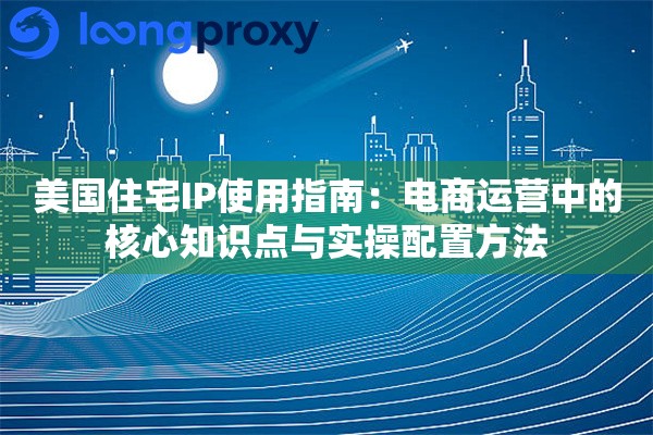 美国住宅IP使用指南：电商运营中的核心知识点与实操配置方法