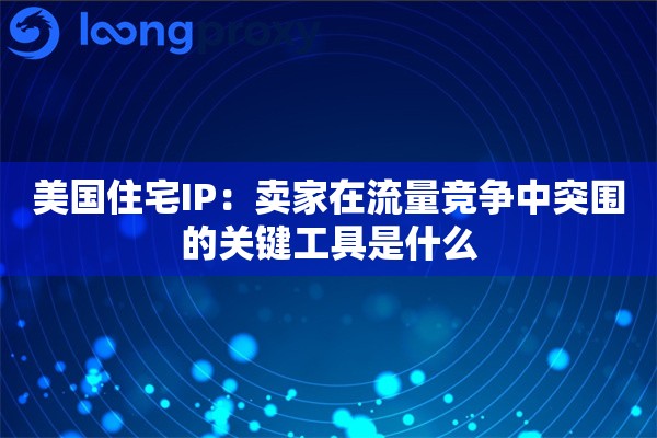 美国住宅IP：卖家在流量竞争中突围的关键工具是什么