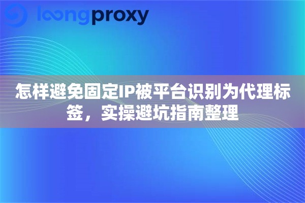 怎样避免固定IP被平台识别为代理标签，实操避坑指南整理
