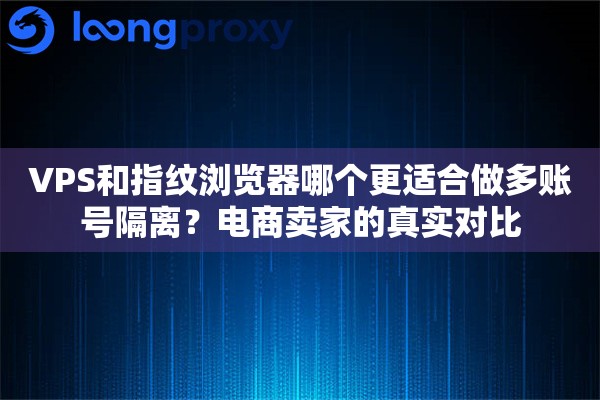 VPS和指纹浏览器哪个更适合做多账号隔离？电商卖家的真实对比