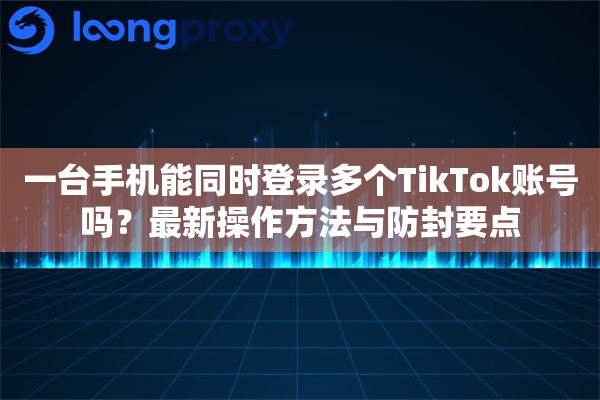 一台手机能同时登录多个TikTok账号吗？最新操作方法与防封要点