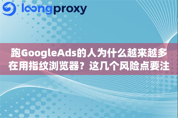 跑GoogleAds的人为什么越来越多在用指纹浏览器？这几个风险点要注意
