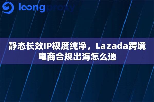 静态长效IP极度纯净，Lazada跨境电商合规出海怎么选