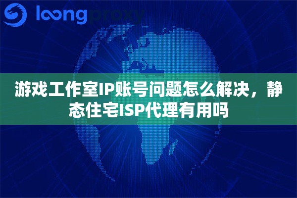 游戏工作室IP账号问题怎么解决，静态住宅ISP代理有用吗