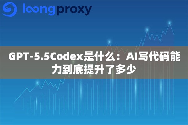 GPT-5.5Codex是什么：AI写代码能力到底提升了多少