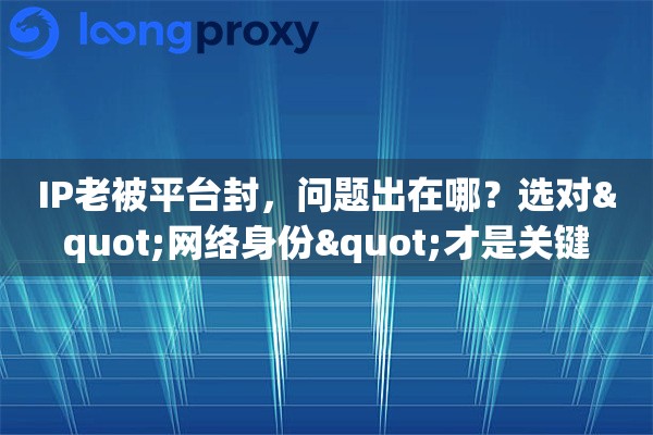 IP老被平台封，问题出在哪？选对"网络身份"才是关键