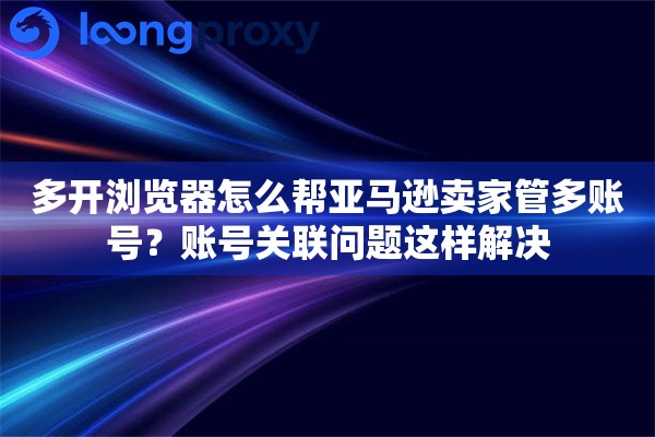 多开浏览器怎么帮亚马逊卖家管多账号?账号关联问题这样解决 多开浏览器怎么帮亚马逊卖家管多账号?账号关联问题这样解决