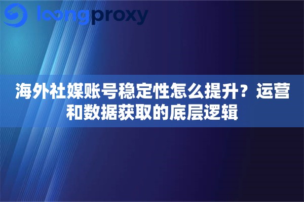 海外社媒账号稳定性怎么提升？运营和数据获取的底层逻辑