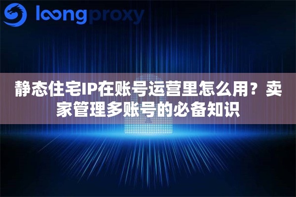 静态住宅IP在账号运营里怎么用？卖家管理多账号的必备知识