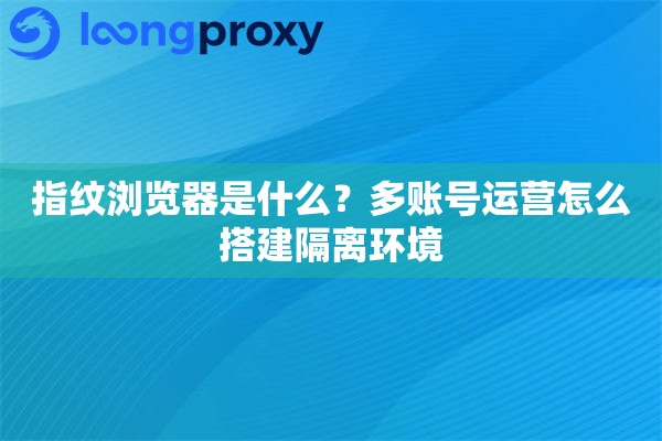 指纹浏览器是什么？多账号运营怎么搭建隔离环境