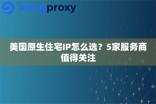 美国原生住宅IP怎么选？5家服务商值得关注