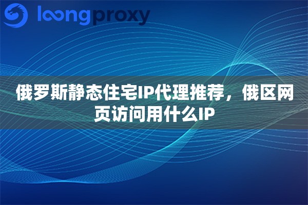 俄罗斯静态住宅IP代理推荐，俄区网页访问用什么IP