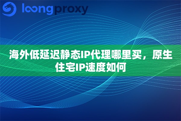 海外低延迟静态IP代理哪里买，原生住宅IP速度如何