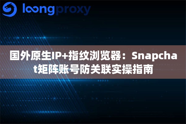 国外原生IP+指纹浏览器：Snapchat矩阵账号防关联实操指南