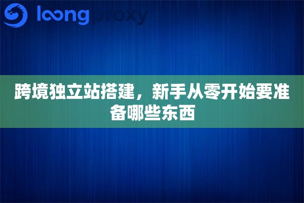 跨境独立站搭建，新手从零开始要准备哪些东西
