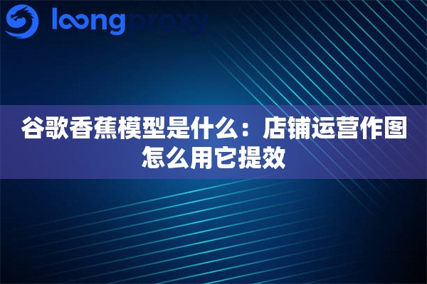 谷歌香蕉模型是什么:店铺运营作图怎么用它提效 谷歌香蕉模型是什么:店铺运营作图怎么用它提效