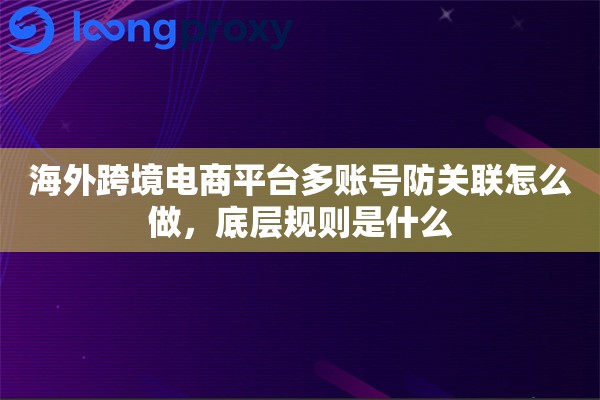 海外跨境电商平台多账号防关联怎么做,底层规则是什么 海外跨境电商平台多账号防关联怎么做,底层规则是什么