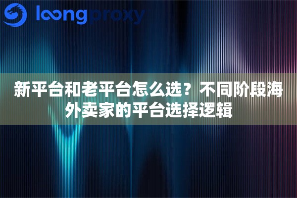 新平台和老平台怎么选？不同阶段海外卖家的平台选择逻辑