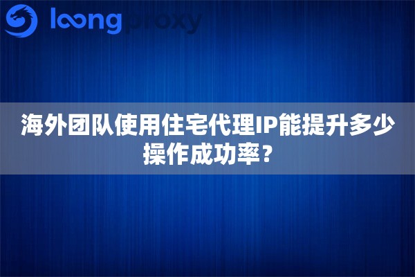 海外团队使用住宅代理IP能提升多少操作成功率？