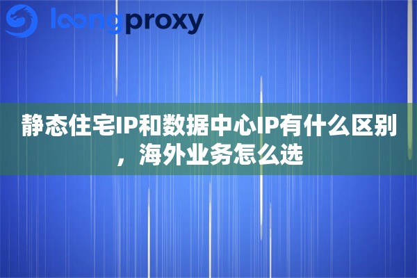 静态住宅IP和数据中心IP有什么区别，海外业务怎么选
