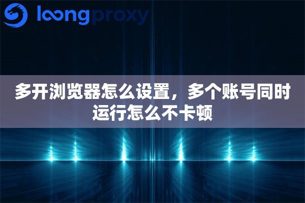 多开浏览器怎么设置,多个账号同时运行怎么不卡顿 多开浏览器怎么设置,多个账号同时运行怎么不卡顿