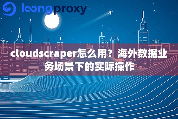 cloudscraper怎么用？海外数据业务场景下的实际操作