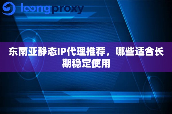 东南亚静态IP代理推荐，哪些适合长期稳定使用