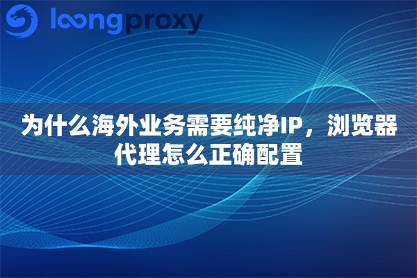 为什么海外业务需要纯净IP，浏览器代理怎么正确配置