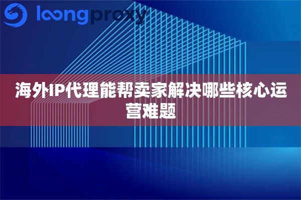 海外IP代理能帮卖家解决哪些核心运营难题