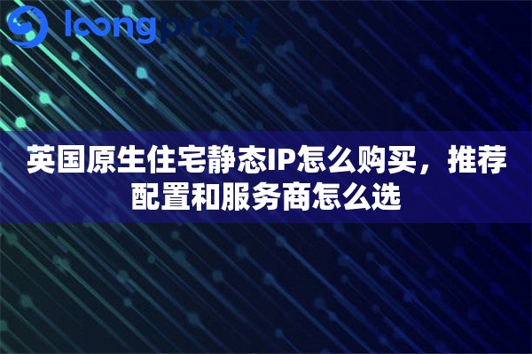 英国原生住宅静态IP怎么购买,推荐配置和服务商怎么选 英国原生住宅静态IP怎么购买,推荐配置和服务商怎么选