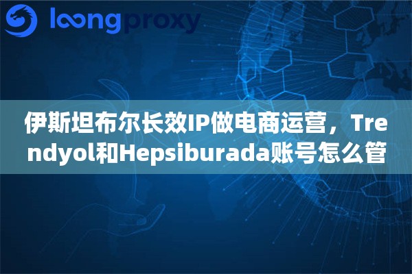 伊斯坦布尔长效IP做电商运营,Trendyol和Hepsiburada账号怎么管理 伊斯坦布尔长效IP做电商运营,Trendyol和Hepsiburada账号怎么管理