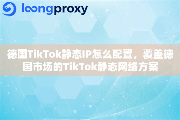 德国TikTok静态IP怎么配置,覆盖德国市场的TikTok静态网络方案 德国TikTok静态IP怎么配置,覆盖德国市场的TikTok静态网络方案