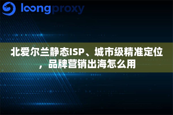 北爱尔兰静态ISP、城市级精准定位,品牌营销出海怎么用 北爱尔兰静态ISP、城市级精准定位,品牌营销出海怎么用
