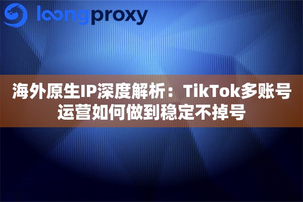 海外原生IP深度解析:TikTok多账号运营如何做到稳定不掉号 海外原生IP深度解析:TikTok多账号运营如何做到稳定不掉号