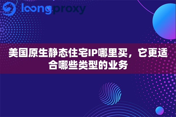 美国原生静态住宅IP哪里买,它更适合哪些类型的业务 美国原生静态住宅IP哪里买,它更适合哪些类型的业务