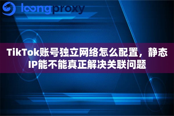 TikTok账号独立网络怎么配置，静态IP能不能真正解决关联问题