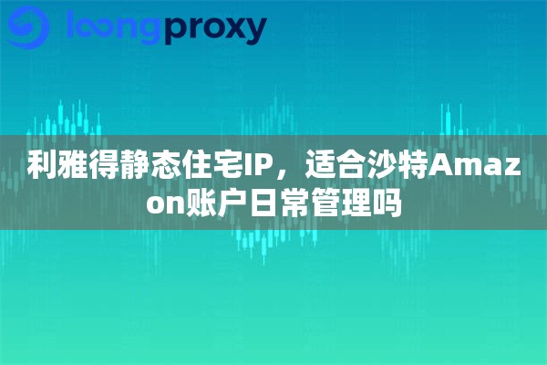 利雅得静态住宅IP,适合沙特Amazon账户日常管理吗 利雅得静态住宅IP,适合沙特Amazon账户日常管理吗