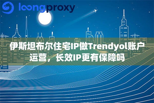 伊斯坦布尔住宅IP做Trendyol账户运营，长效IP更有保障吗