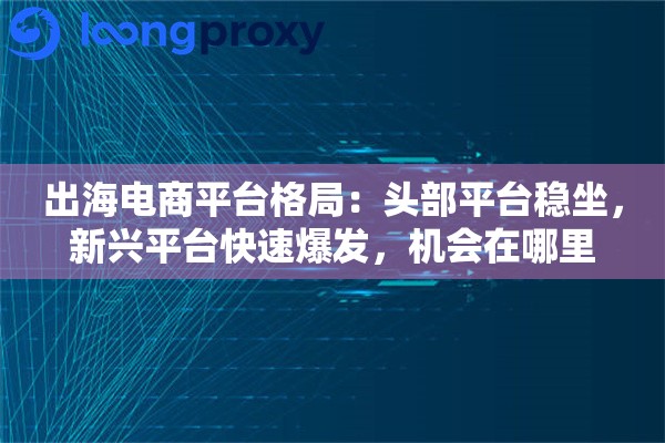出海电商平台格局：头部平台稳坐，新兴平台快速爆发，机会在哪里