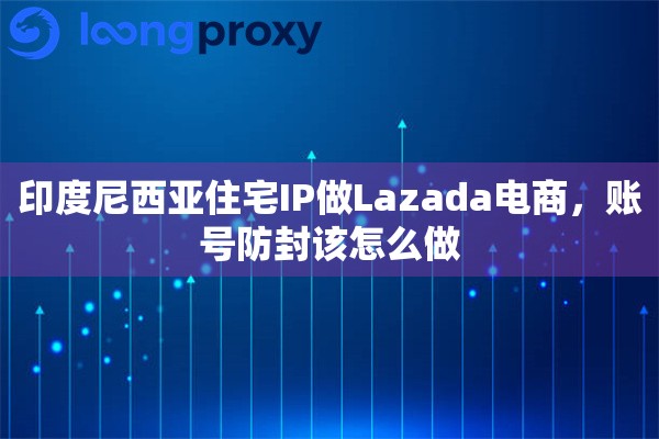 印度尼西亚住宅IP做Lazada电商，账号防封该怎么做