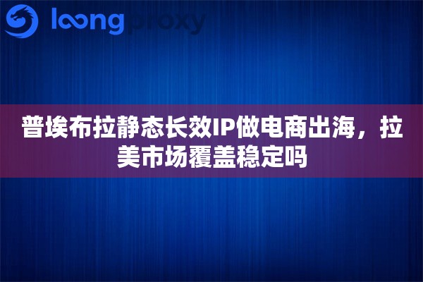 普埃布拉静态长效IP做电商出海，拉美市场覆盖稳定吗