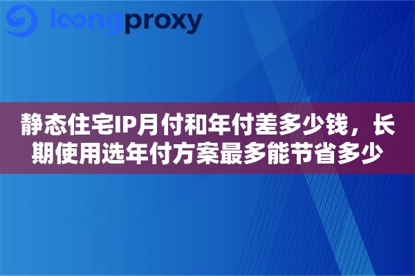 静态住宅IP月付和年付差多少钱，长期使用选年付方案最多能节省多少