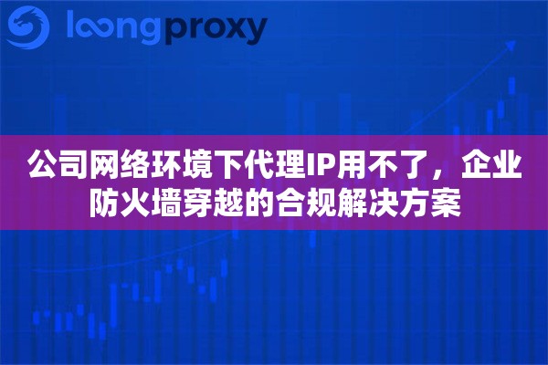 公司网络环境下代理IP用不了，企业防火墙穿越的合规解决方案