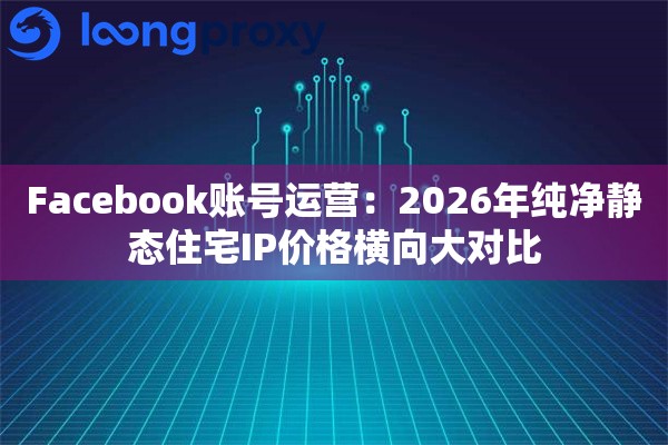 Facebook账号运营:2026年纯净静态住宅IP价格横向大对比 Facebook账号运营:2026年纯净静态住宅IP价格横向大对比