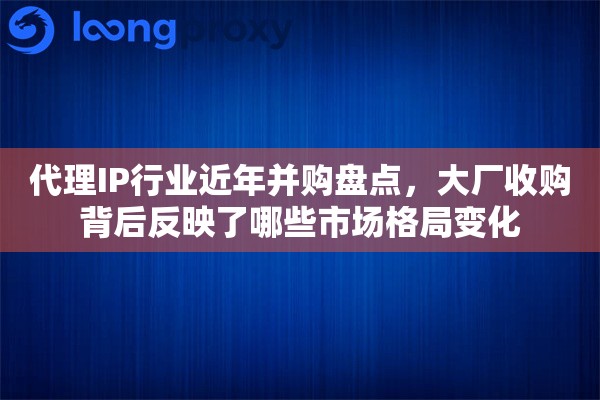 代理IP行业近年并购盘点，大厂收购背后反映了哪些市场格局变化