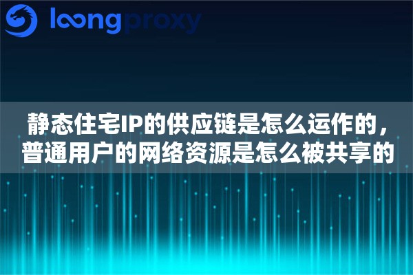 静态住宅IP的供应链是怎么运作的，普通用户的网络资源是怎么被共享的