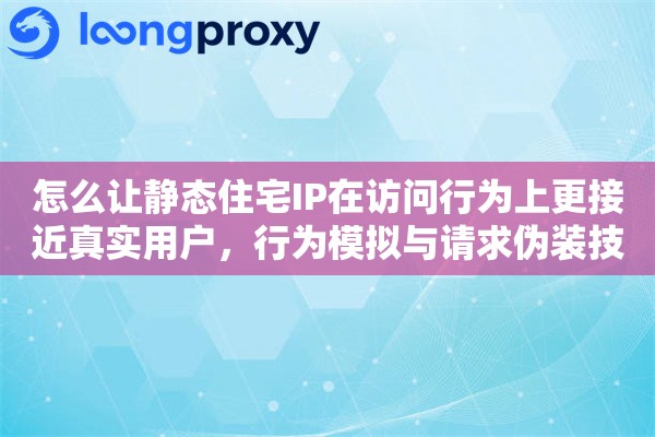 怎么让静态住宅IP在访问行为上更接近真实用户，行为模拟与请求伪装技巧