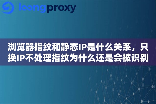 浏览器指纹和静态IP是什么关系,只换IP不处理指纹为什么还是会被识别 浏览器指纹和静态IP是什么关系,只换IP不处理指纹为什么还是会被识别