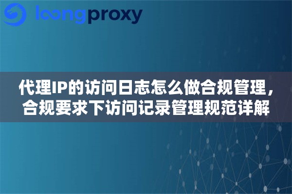 代理IP的访问日志怎么做合规管理,合规要求下访问记录管理规范详解 代理IP的访问日志怎么做合规管理,合规要求下访问记录管理规范详解