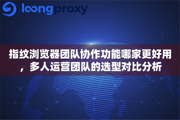 指纹浏览器团队协作功能哪家更好用,多人运营团队的选型对比分析 指纹浏览器团队协作功能哪家更好用,多人运营团队的选型对比分析